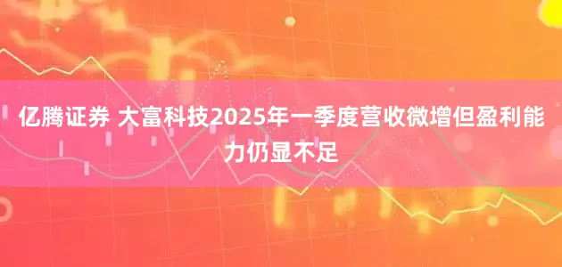 亿腾证券 大富科技2025年一季度营收微增但盈利能力仍显不足
