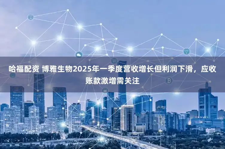 哈福配资 博雅生物2025年一季度营收增长但利润下滑，应收账款激增需关注