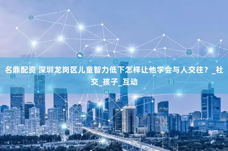 名鼎配资 深圳龙岗区儿童智力低下怎样让他学会与人交往？_社交_孩子_互动