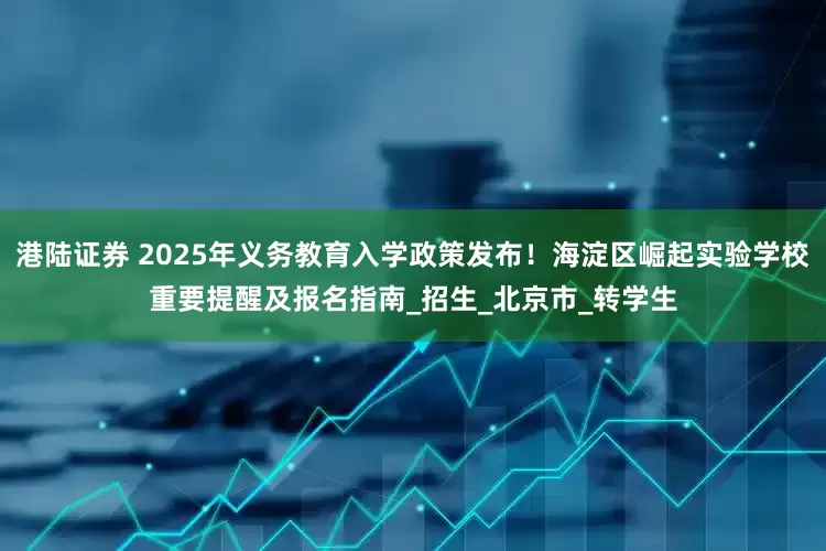 港陆证券 2025年义务教育入学政策发布！海淀区崛起实验学校重要提醒及报名指南_招生_北京市_转学生