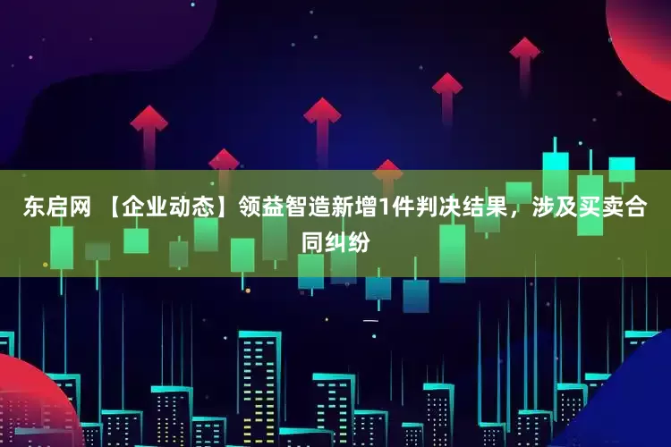 东启网 【企业动态】领益智造新增1件判决结果，涉及买卖合同纠纷