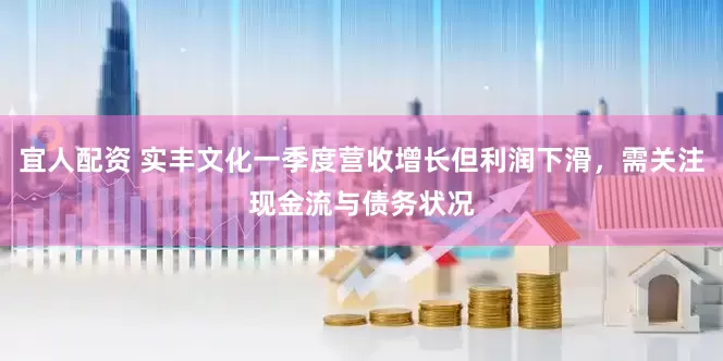 宜人配资 实丰文化一季度营收增长但利润下滑，需关注现金流与债务状况
