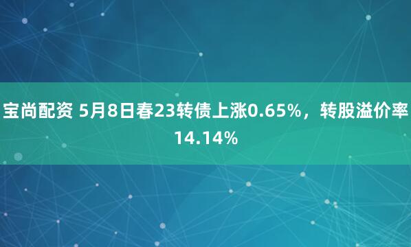 宝尚配资 5月8日春23转债上涨0.65%，转股溢价率14.14%