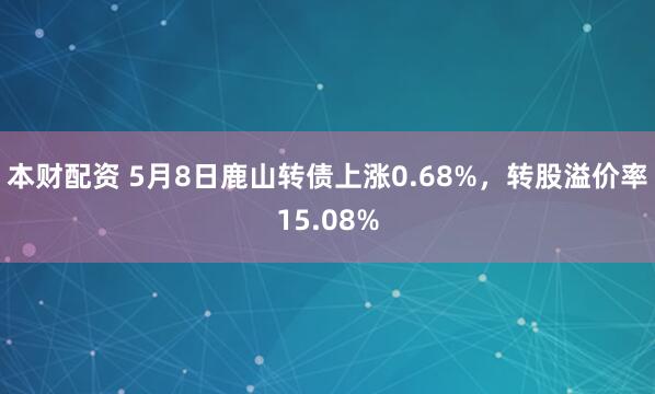 本财配资 5月8日鹿山转债上涨0.68%，转股溢价率15.08%