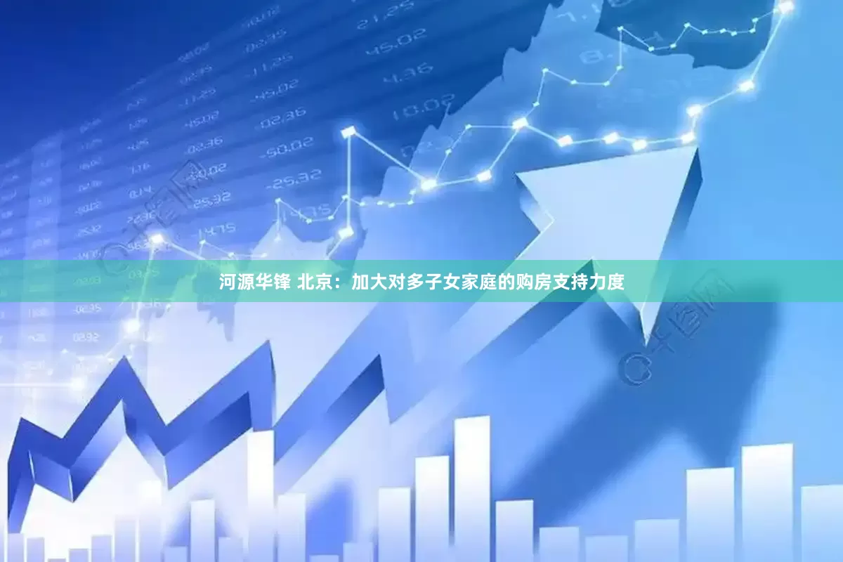 河源华锋 北京：加大对多子女家庭的购房支持力度