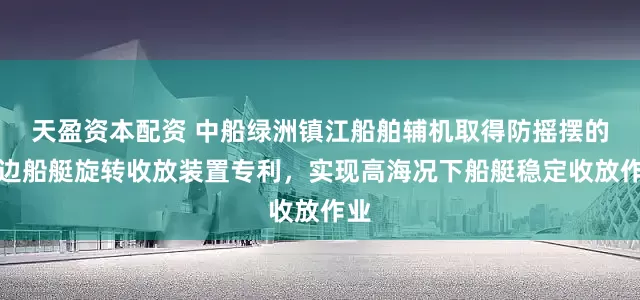天盈资本配资 中船绿洲镇江船舶辅机取得防摇摆的舷边船艇旋转收放装置专利，实现高海况下船艇稳定收放作业