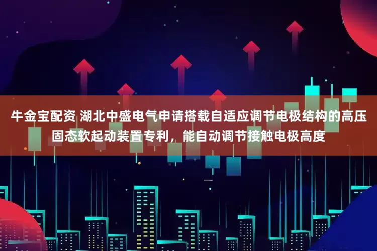 牛金宝配资 湖北中盛电气申请搭载自适应调节电极结构的高压固态软起动装置专利，能自动调节接触电极高度