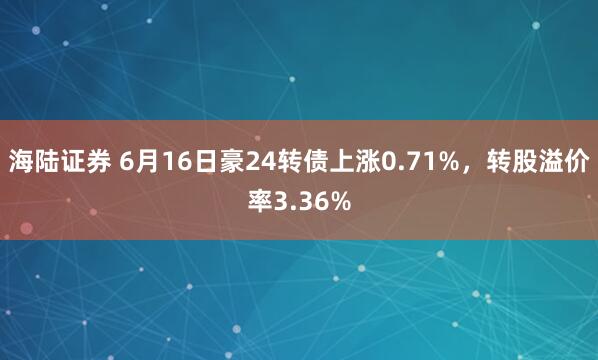 海陆证券 6月16日豪24转债上涨0.71%，转股溢价率3.36%