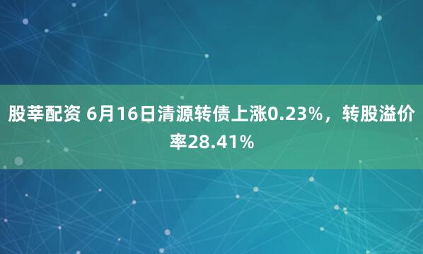 股莘配资 6月16日清源转债上涨0.23%，转股溢价率28.41%