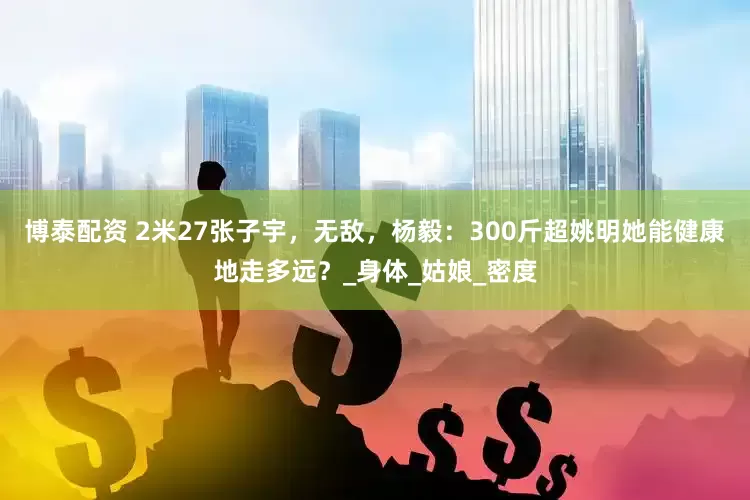 博泰配资 2米27张子宇，无敌，杨毅：300斤超姚明她能健康地走多远？_身体_姑娘_密度