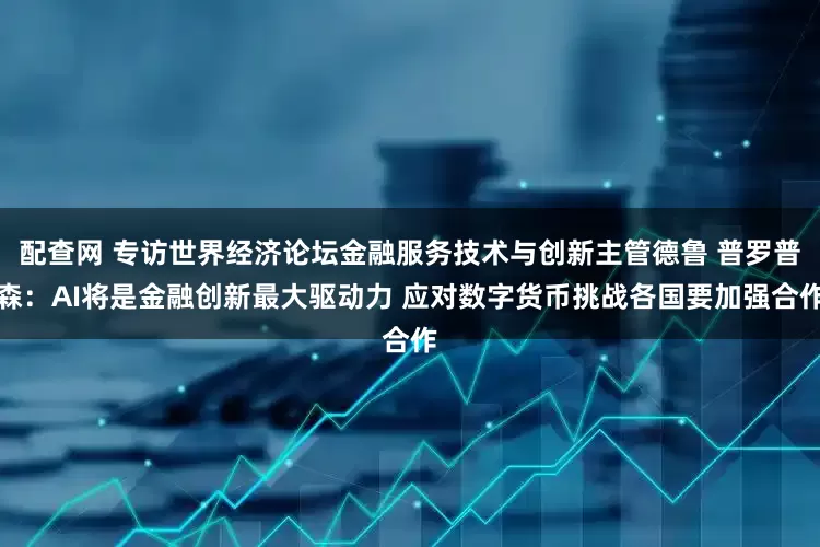 配查网 专访世界经济论坛金融服务技术与创新主管德鲁 普罗普森：AI将是金融创新最大驱动力 应对数字货币挑战各国要加强合作