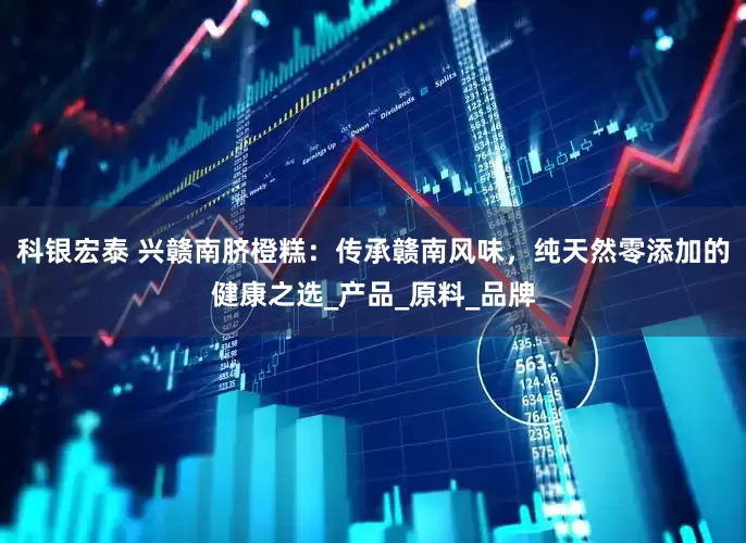 科银宏泰 兴赣南脐橙糕：传承赣南风味，纯天然零添加的健康之选_产品_原料_品牌