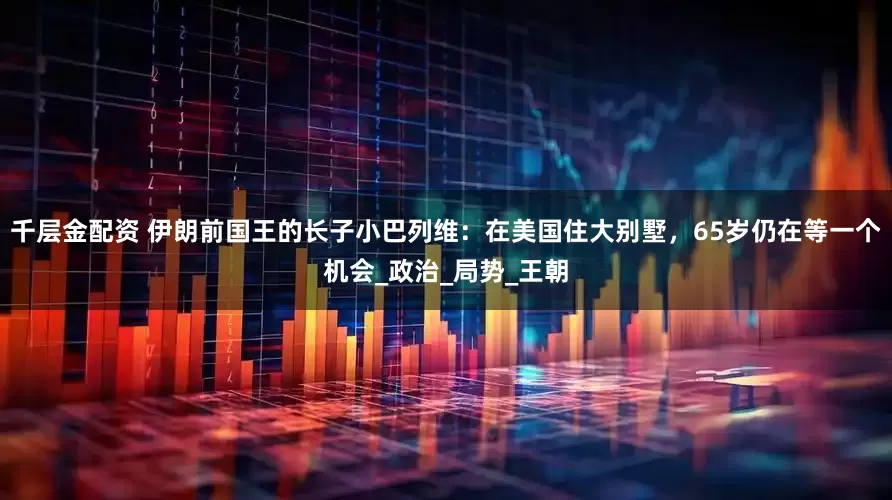 千层金配资 伊朗前国王的长子小巴列维：在美国住大别墅，65岁仍在等一个机会_政治_局势_王朝