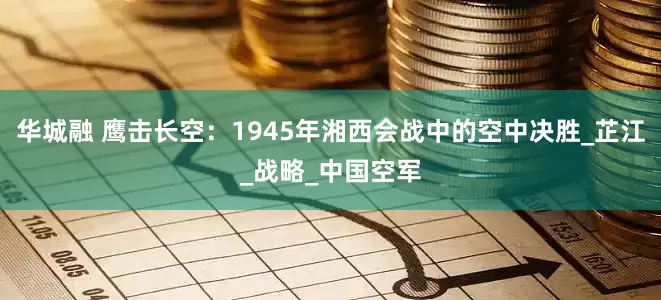 华城融 鹰击长空：1945年湘西会战中的空中决胜_芷江_战略_中国空军