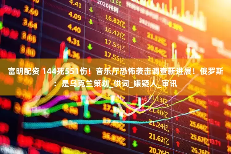 富明配资 144死551伤！音乐厅恐怖袭击调查新进展！俄罗斯：是乌克兰策划_供词_嫌疑人_审讯