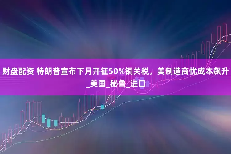 财盘配资 特朗普宣布下月开征50%铜关税，美制造商忧成本飙升_美国_秘鲁_进口