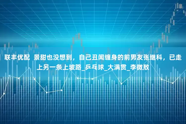 联丰优配  景甜也没想到，自己丑闻缠身的前男友张继科，已走上另一条上坡路_乒乓球_大满贯_李微敖