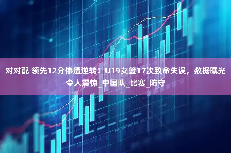 对对配 领先12分惨遭逆转！U19女篮17次致命失误，数据曝光令人震惊_中国队_比赛_防守