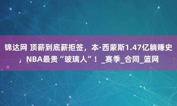 锦达网 顶薪到底薪拒签，本·西蒙斯1.47亿躺赚史，NBA最贵“玻璃人”！_赛季_合同_篮网