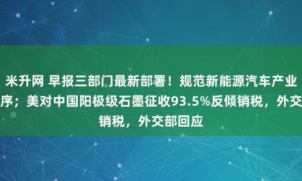 米升网 早报三部门最新部署！规范新能源汽车产业竞争秩序；美对中国阳极级石墨征收93.5%反倾销税，外交部回应