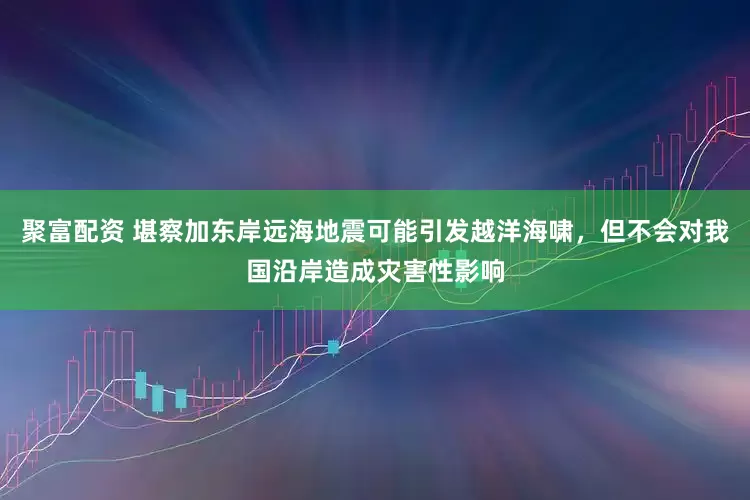聚富配资 堪察加东岸远海地震可能引发越洋海啸，但不会对我国沿岸造成灾害性影响