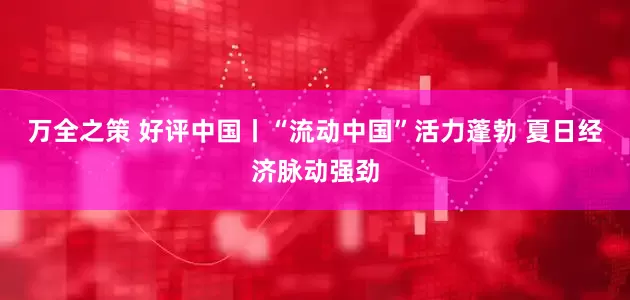 万全之策 好评中国丨“流动中国”活力蓬勃 夏日经济脉动强劲