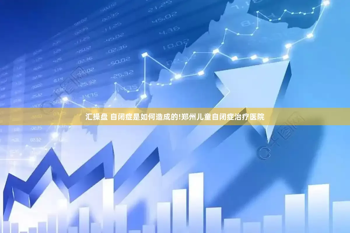 汇操盘 自闭症是如何造成的!郑州儿童自闭症治疗医院