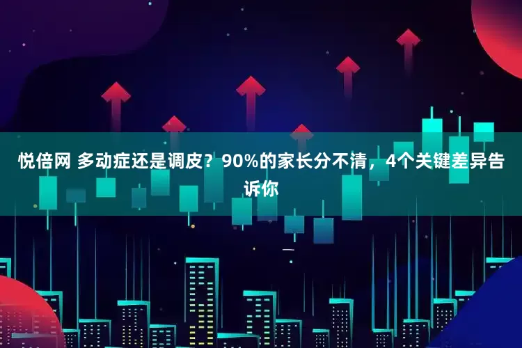悦倍网 多动症还是调皮？90%的家长分不清，4个关键差异告诉你