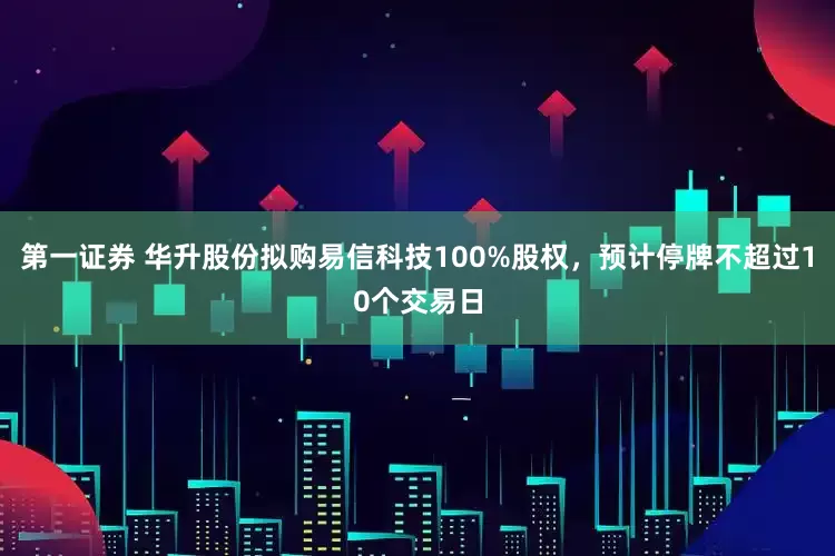 第一证券 华升股份拟购易信科技100%股权，预计停牌不超过10个交易日