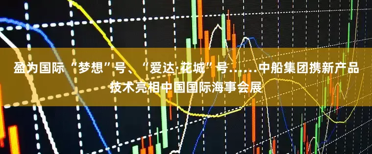 盈为国际 “梦想”号、“爱达·花城”号……中船集团携新产品技术亮相中国国际海事会展