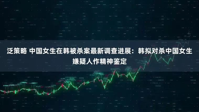 泛策略 中国女生在韩被杀案最新调查进展：韩拟对杀中国女生嫌疑人作精神鉴定